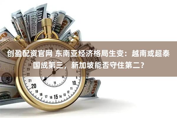 创盈配资官网 东南亚经济格局生变：越南或超泰国成第三，新加坡能否守住第二？