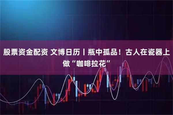 股票资金配资 文博日历丨瓶中孤品！古人在瓷器上做“咖啡拉花”