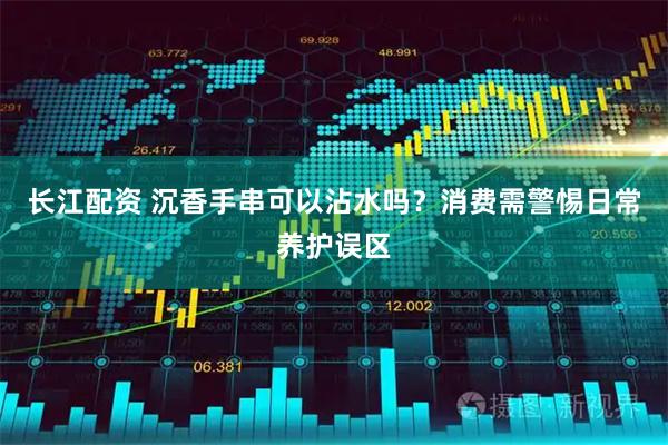 长江配资 沉香手串可以沾水吗？消费需警惕日常养护误区