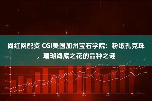 尚红网配资 CGI美国加州宝石学院：粉嫩孔克珠，珊瑚海底之花的品种之谜