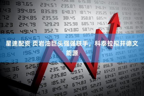 星速配资 页岩油巨头强强联手，科泰拉拟并德文能源