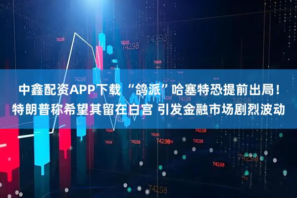 中鑫配资APP下载 “鸽派”哈塞特恐提前出局！特朗普称希望其留在白宫 引发金融市场剧烈波动