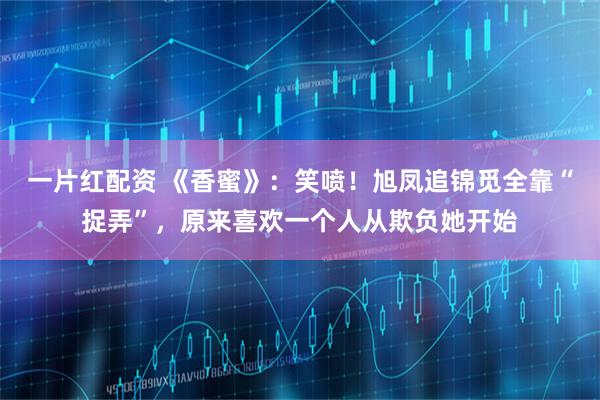 一片红配资 《香蜜》：笑喷！旭凤追锦觅全靠“捉弄”，原来喜欢一个人从欺负她开始