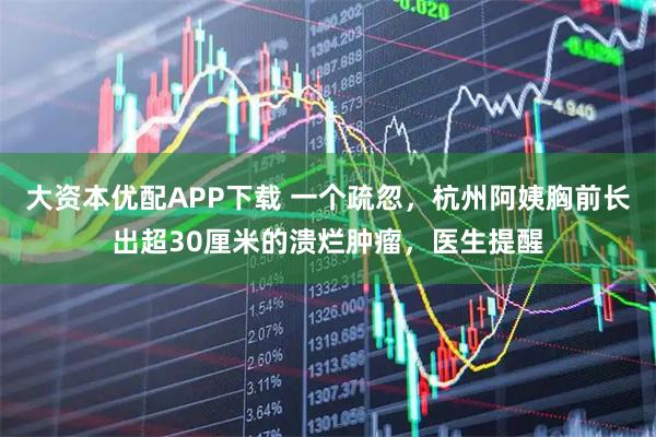 大资本优配APP下载 一个疏忽，杭州阿姨胸前长出超30厘米的溃烂肿瘤，医生提醒