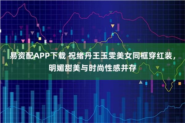 易资配APP下载 祝绪丹王玉雯美女同框穿红装，明媚甜美与时尚性感并存
