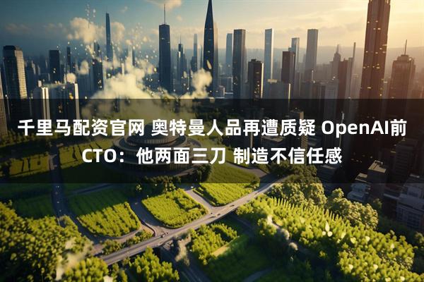 千里马配资官网 奥特曼人品再遭质疑 OpenAI前CTO：他两面三刀 制造不信任感