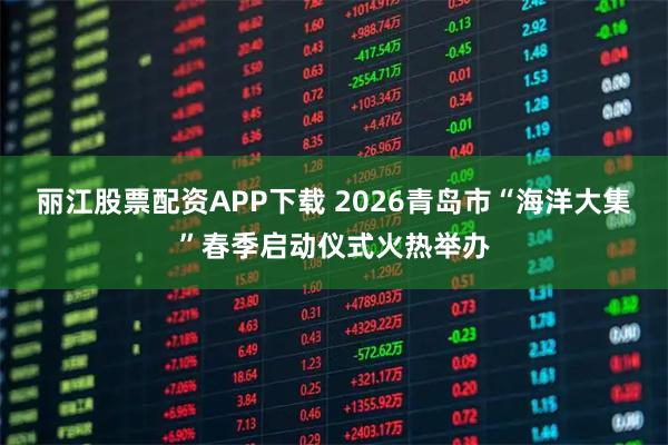 丽江股票配资APP下载 2026青岛市“海洋大集”春季启动仪式火热举办